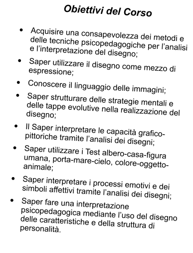 Obiettivi del Corso  	Acquisire una consapevolezza dei metodi e delle tecniche psicopedagogiche per lanalisi e linterpretazione del disegno; 	Saper utilizzare il disegno come mezzo di espressione; 	Conoscere il linguaggio delle immagini; 	Saper strutturare delle strategie mentali e delle tappe evolutive nella realizzazione del disegno; 	Il Saper interpretare le capacit grafico-pittoriche tramite lanalisi dei disegni; 	Saper utilizzare i Test albero-casa-figura umana, porta-mare-cielo, colore-oggetto-animale; 	Saper interpretare i processi emotivi e dei simboli affettivi tramite lanalisi dei disegni; 	Saper fare una interpretazione psicopedagogica mediante luso del disegno delle caratteristiche e della struttura di personalit.